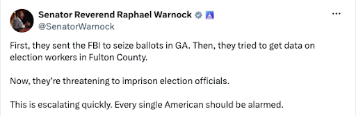 Raphael Warnock X Post 'First, they sent the FBI to seize the ballots in GA. Then, they tried to get data on election workers in Fulton County. Now, they're threatening to imprison election officials. This is escalating quickly. Every single American should be alarmed.'