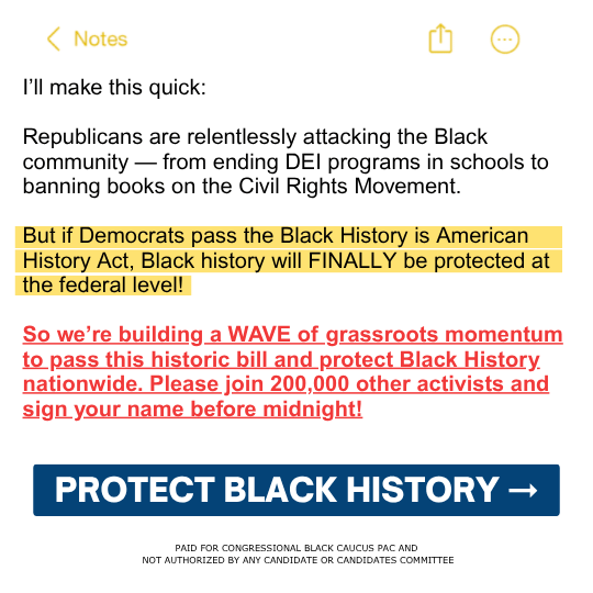 I’ll make this quick: Republicans are relentlessly attacking the Black community — from ending DEI programs in schools to banning books on the Civil Rights Movement. But if Democrats pass the Black History is American History Act, Black history will FINALLY be protected at the federal level! So we’re building a WAVE of grassroots momentum to pass this historic bill and protect Black History nationwide. Please join 200,000 other activists and sign your name before midnight![PROTECT BLACK HISTORY ➞]