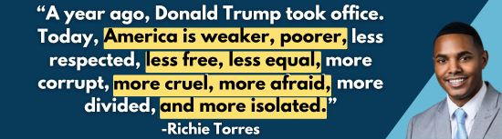 'A year ago, Donald Trump took office. Today, America is weaker, poorer, less respected, less free, less equal, more corrupt, more cruel, more afraid, more divided, and more isolated.' -Richie Torres
